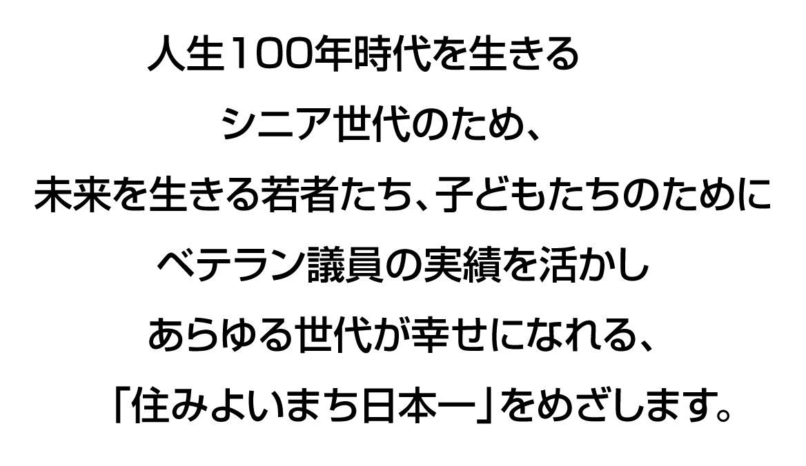 人生100年時代を生きるシニア世代のため、未来を生きる者たち、子どもたちのためにベテラン議員の実績を活かしあらゆる世代が幸せになれる「住みよいまち日本一」をめざします。